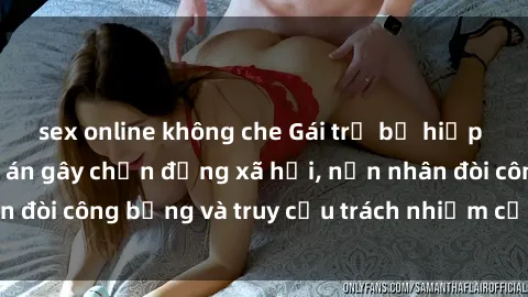 sex online không che Gái trẻ bị hiếp dâm bạo lực: Vụ án gây chấn động xã hội, nạn nhân đòi công bằng và truy cứu trách nhiệm của thủ phạm