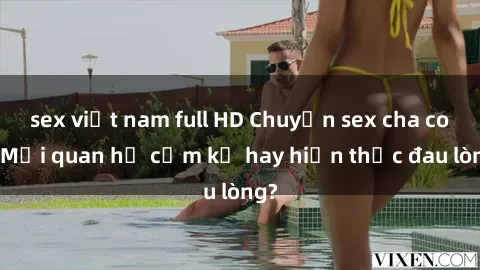 sex việt nam full HD Chuyện sex cha con: Mối quan hệ cấm kỵ hay hiện thực đau lòng?
