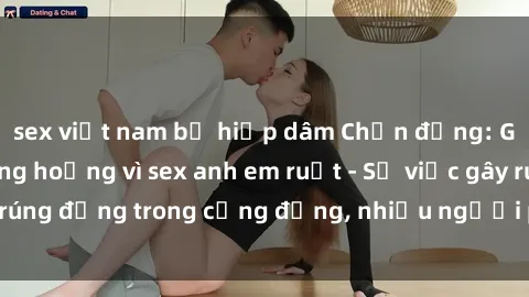 sex việt nam bị hiếp dâm Chấn động: Gia đình gặp khủng hoảng vì sex anh em ruột - Sự việc gây rúng động trong cộng đồng, nhiều người phẫn nộ và lo lắng