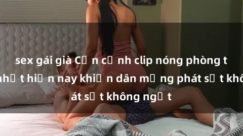 sex gái già Cận cảnh clip nóng phòng tắm hot nhất hiện nay khiến dân mạng phát sốt không ngớt