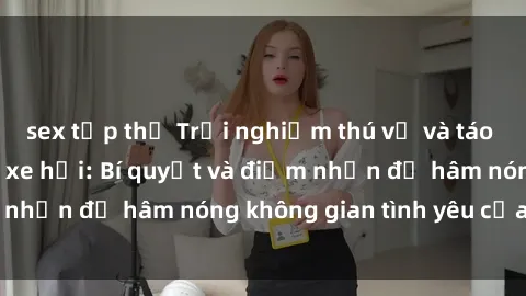 sex tập thể Trải nghiệm thú vị và táo bạo với sex trong xe hơi: Bí quyết và điểm nhấn để hâm nóng không gian tình yêu của bạn!