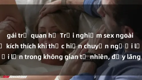 gái trẻ quan hệ Trải nghiệm sex ngoài trời: Cảm nhận sự kích thích khi thực hiện chuyện người lớn trong không gian tự nhiên, đầy lãng mạn và gợi cảm.