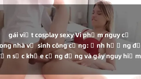 gái việt cosplay sexy Vi phạm nguy cơ khi thực hành sex trong nhà vệ sinh công cộng: Ảnh hưởng đến sức khỏe cộng đồng và gây nguy hiểm cho sự riêng tư cá nhân