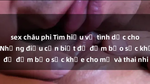 sex châu phi Tìm hiểu về tình dục cho bà bầu Việt Nam: Những điều cần biết để đảm bảo sức khỏe cho mẹ và thai nhi