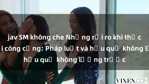 jav SM không che Những rủi ro khi thực hành sex nơi công cộng: Pháp luật và hậu quả không lường trước