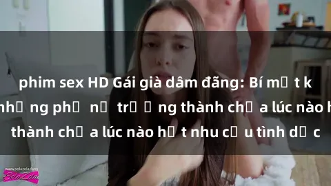 phim sex HD Gái già dâm đãng: Bí mật không chôn vùi của những phụ nữ trưởng thành chưa lúc nào hết nhu cầu tình dục