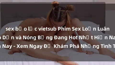 sex bạo lực vietsub Phim Sex Loạn Luân Vietsub Cực Kỳ Hấp Dẫn và Nóng Bỏng Đang Hot Nhất Hiện Nay - Xem Ngay Để Khám Phá Những Tình Tiết Đầy Kích thích!