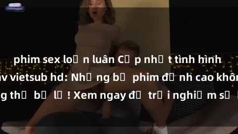 phim sex loạn luân Cập nhật tình hình mới nhất về sex jav vietsub hd: Những bộ phim đỉnh cao không thể bỏ lỡ! Xem ngay để trải nghiệm sự kích thích và hứng khởi!