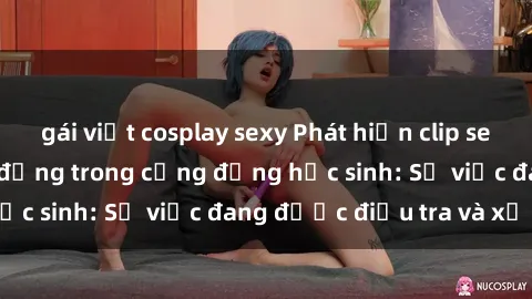 gái việt cosplay sexy Phát hiện clip sex nữ sinh gây chấn động trong cộng đồng học sinh: Sự việc đang được điều tra và xử lý