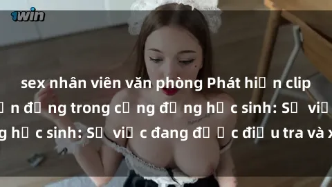 sex nhân viên văn phòng Phát hiện clip sex nữ sinh gây chấn động trong cộng đồng học sinh: Sự việc đang được điều tra và xử lý