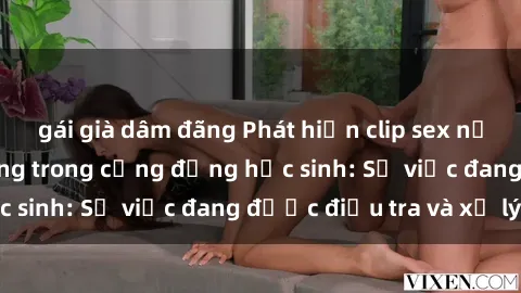 gái già dâm đãng Phát hiện clip sex nữ sinh gây chấn động trong cộng đồng học sinh: Sự việc đang được điều tra và xử lý