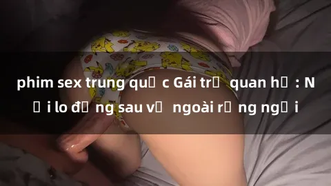 phim sex trung quốc Gái trẻ quan hệ: Nỗi lo đằng sau vẻ ngoài rạng ngời