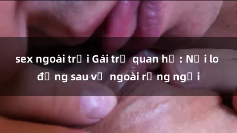 sex ngoài trời Gái trẻ quan hệ: Nỗi lo đằng sau vẻ ngoài rạng ngời