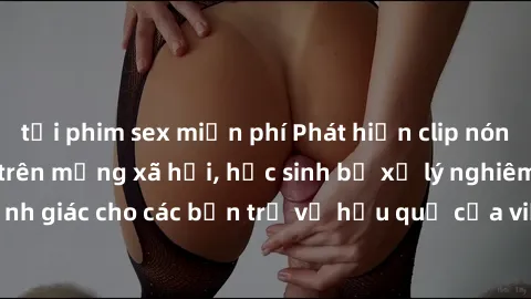 tải phim sex miễn phí Phát hiện clip nóng sinh viên gây sốt trên mạng xã hội, học sinh bị xử lý nghiêm ngặt. Đây là cảnh giác cho các bạn trẻ về hậu quả của việc chia sẻ thông tin trái phép trên inter