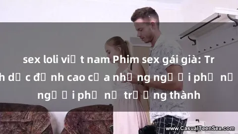 sex loli việt nam Phim sex gái già: Trải nghiệm tình dục đỉnh cao của những người phụ nữ trưởng thành