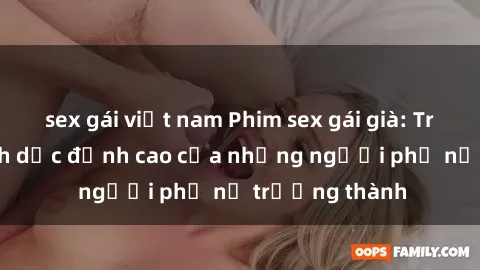 sex gái việt nam Phim sex gái già: Trải nghiệm tình dục đỉnh cao của những người phụ nữ trưởng thành