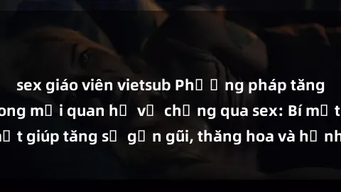 sex giáo viên vietsub Phương pháp tăng cường gắn kết trong mối quan hệ vợ chồng qua sex: Bí mật giúp tăng sự gần gũi, thăng hoa và hạnh phúc cho cặp đôi
