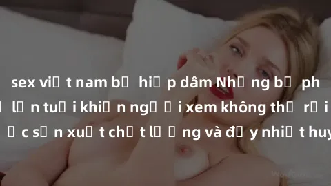 sex việt nam bị hiếp dâm Những bộ phim sex của phụ nữ lớn tuổi khiến người xem không thể rời mắt. Được sản xuất chất lượng và đầy nhiệt huyết, đáng xem và trải nghiệm.