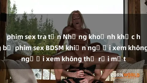 phim sex tra tấn Những khoảnh khắc hấp dẫn trong bộ phim sex BDSM khiến người xem không thể rời mắt