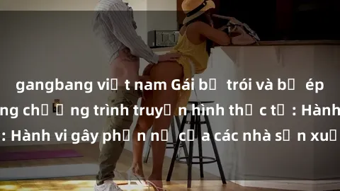 gangbang việt nam Gái bị trói và bị ép buộc làm tình trong chương trình truyền hình thực tế: Hành vi gây phẫn nộ của các nhà sản xuất và người xem.