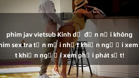 phim jav vietsub Kinh dị đến nỗi không thể tin nổi: Phim sex tra tấn mới nhất khiến người xem phải phát sốt!