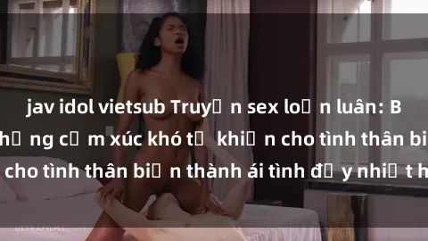 jav idol vietsub Truyện sex loạn luân: Bí mật gia đình và những cảm xúc khó tả khiến cho tình thân biến thành ái tình đầy nhiệt huyết