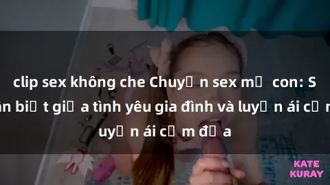 clip sex không che Chuyện sex mẹ con: Sự phân biệt giữa tình yêu gia đình và luyến ái cấm địa