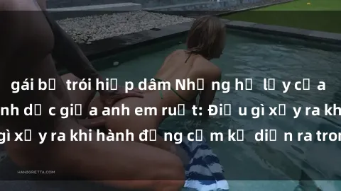 gái bị trói hiếp dâm Những hệ lụy của việc có quan hệ tình dục giữa anh em ruột: Điều gì xảy ra khi hành động cấm kỵ diễn ra trong gia đình?