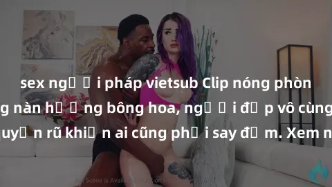 sex người pháp vietsub Clip nóng phòng tắm: Hít thở nồng nàn hương bông hoa, người đẹp vô cùng gợi cảm và quyến rũ khiến ai cũng phải say đắm. Xem ngay để trải nghiệm điều đặc biệt!