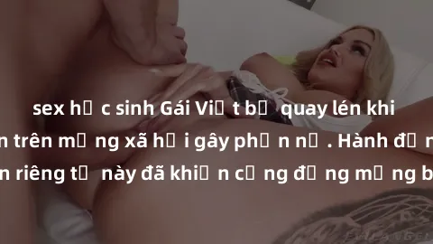 sex học sinh Gái Việt bị quay lén khi tắm, clip lan truyền trên mạng xã hội gây phẫn nộ. Hành động vi phạm quyền riêng tư này đã khiến cộng đồng mạng bức xúc và đòi trừng phạt thật nghiêm khắc.