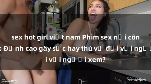 sex hot girl việt nam Phim sex nơi công cộng: Đỉnh cao gây sốc hay thú vị đối với người xem?