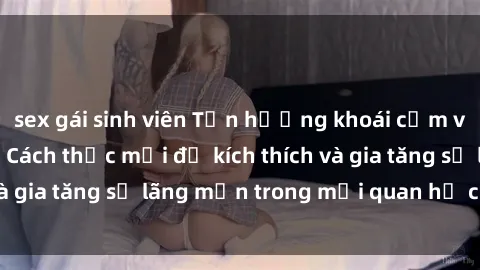 sex gái sinh viên Tận hưởng khoái cảm với sex ngoài trời: Cách thức mới để kích thích và gia tăng sự lãng mạn trong mối quan hệ của bạn!
