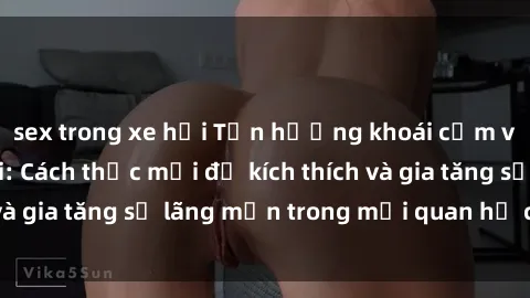 sex trong xe hơi Tận hưởng khoái cảm với sex ngoài trời: Cách thức mới để kích thích và gia tăng sự lãng mạn trong mối quan hệ của bạn!