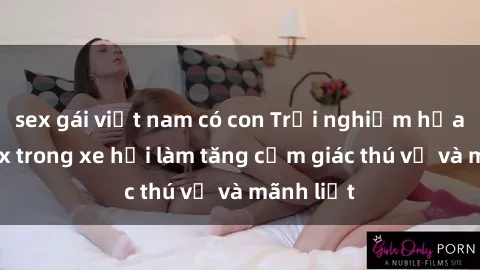 sex gái việt nam có con Trải nghiệm hứa hẹn: Sex trong xe hơi làm tăng cảm giác thú vị và mãnh liệt
