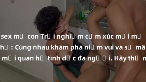sex mẹ con Trải nghiệm cảm xúc mới mẻ với làm tình tập thể: Cùng nhau khám phá niềm vui và sự mãnh liệt trong mối quan hệ tình dục đa người. Hãy thử ngay để biết cảm giác thú vị này!