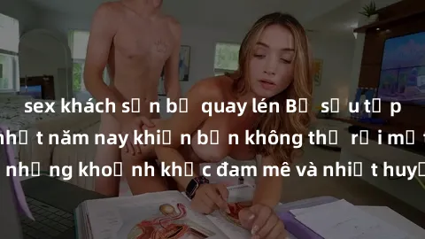 sex khách sạn bị quay lén Bộ sưu tập phim sex Mỹ hot nhất năm nay khiến bạn không thể rời mắt! Tận hưởng những khoảnh khắc đam mê và nhiệt huyết trong các tác phẩm nóng bỏng này!