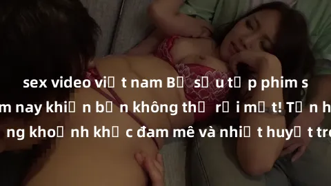 sex video việt nam Bộ sưu tập phim sex Mỹ hot nhất năm nay khiến bạn không thể rời mắt! Tận hưởng những khoảnh khắc đam mê và nhiệt huyết trong các tác phẩm nóng bỏng này!