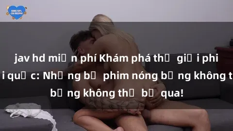 jav hd miễn phí Khám phá thế giới phim sex ngoại quốc: Những bộ phim nóng bỏng không thể bỏ qua!