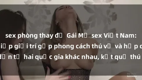sex phòng thay đồ Gái Mỹ sex Việt Nam: Khi nền công nghiệp giải trí gặp phong cách thú vị và hấp dẫn từ hai quốc gia khác nhau, kết quả thú vị không thể bỏ qua.