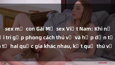 sex mẹ con Gái Mỹ sex Việt Nam: Khi nền công nghiệp giải trí gặp phong cách thú vị và hấp dẫn từ hai quốc gia khác nhau, kết quả thú vị không thể bỏ qua.