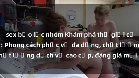 sex bạo lực nhóm Khám phá thế giới của gái gọi Việt Nam: Phong cách phục vụ đa dạng, chất lượng dịch vụ cao cấp, đáng giá mọi khoản chi phí