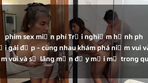 phim sex miễn phí Trải nghiệm hạnh phúc khi làm tình với gái đẹp – cùng nhau khám phá niềm vui và sự lãng mạn đầy mới mẻ trong quan hệ của bạn.
