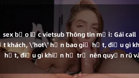 sex bạo lực vietsub Thông tin mới: Gái call girl Việt Nam đắt khách, 'hot' hơn bao giờ hết, điều gì khiến họ trở nên quyến rũ và đáng chú ý?