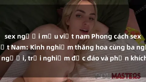 sex người mẫu việt nam Phong cách sex 3P độc đáo tại Việt Nam: Kinh nghiệm thăng hoa cùng ba người, trải nghiệm độc đáo và phấn khích không thể bỏ lỡ!