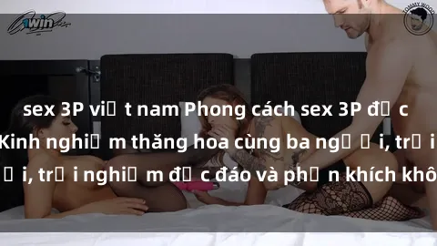 sex 3P việt nam Phong cách sex 3P độc đáo tại Việt Nam: Kinh nghiệm thăng hoa cùng ba người, trải nghiệm độc đáo và phấn khích không thể bỏ lỡ!