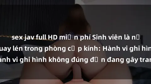 sex jav full HD miễn phí Sinh viên là nạn nhân của video quay lén trong phòng cấp kính: Hành vi ghi hình không đúng đắn đang gây tranh cãi lớn