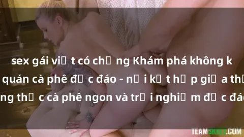 sex gái việt có chồng Khám phá không khí độc đáo tại sex quán cà phê độc đáo - nơi kết hợp giữa thưởng thức cà phê ngon và trải nghiệm độc đáo của không gian sex shop.