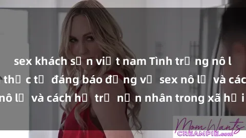 sex khách sạn việt nam Tình trạng nô lệ tình dục: Những thực tế đáng báo động về sex nô lệ và cách hỗ trợ nạn nhân trong xã hội hiện nay
