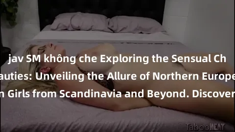jav SM không che Exploring the Sensual Charms of Nordic Beauties: Unveiling the Allure of Northern European Sexiness in Girls from Scandinavia and Beyond. Discover the Seductive Secrets of Northern Eu