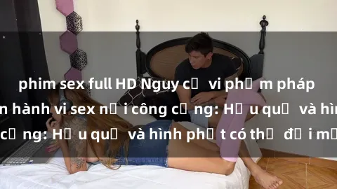 phim sex full HD Nguy cơ vi phạm pháp luật khi thực hiện hành vi sex nơi công cộng: Hậu quả và hình phạt có thể đối mặt